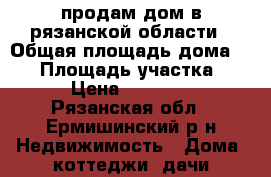 продам дом в рязанской области › Общая площадь дома ­ 40 › Площадь участка ­ 15 › Цена ­ 300 000 - Рязанская обл., Ермишинский р-н Недвижимость » Дома, коттеджи, дачи продажа   